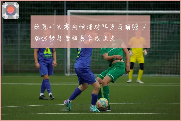 欧冠半决赛利物浦对阵罗马前瞻 主场优势与晋级悬念成焦点