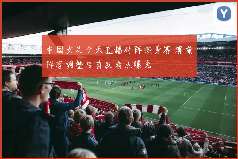 中国女足今天直播对阵热身赛 赛前阵容调整与首发看点曝光
