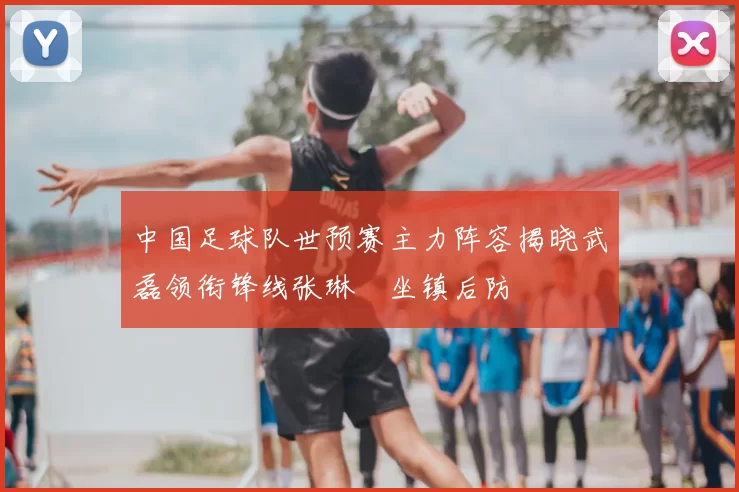 中国足球队世预赛主力阵容揭晓武磊领衔锋线张琳芃坐镇后防