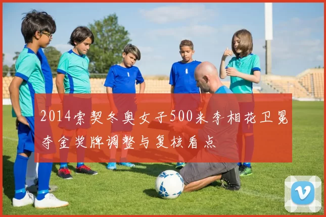 2014索契冬奥女子500米李相花卫冕夺金奖牌调整与复核看点