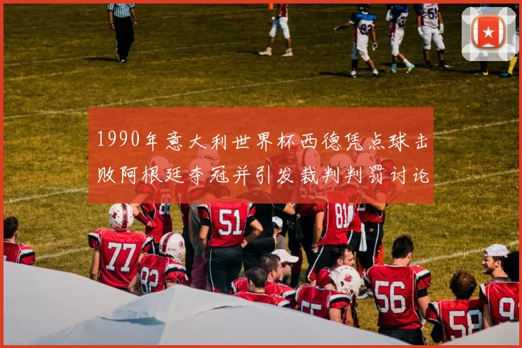 1990年意大利世界杯西德凭点球击败阿根廷夺冠并引发裁判判罚讨论