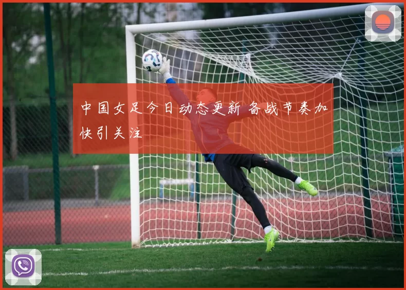 中国女足今日动态更新 备战节奏加快引关注
