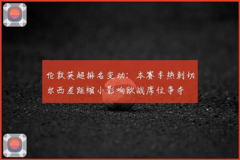 伦敦英超排名变动：本赛季热刺切尔西差距缩小影响欧战席位争夺