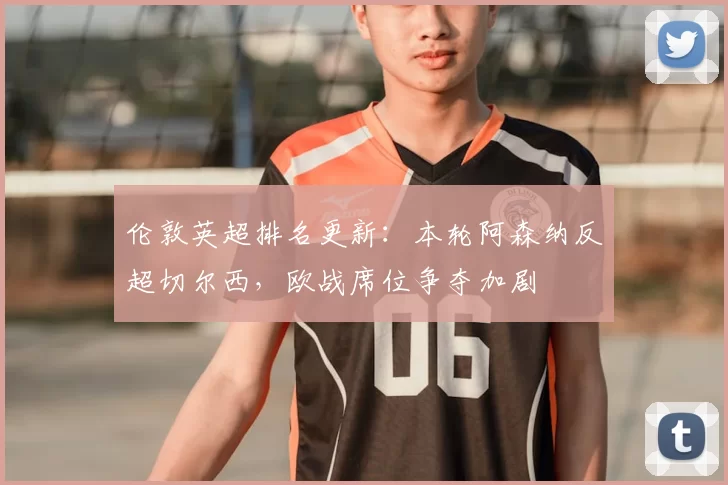 伦敦英超排名更新：本轮阿森纳反超切尔西，欧战席位争夺加剧