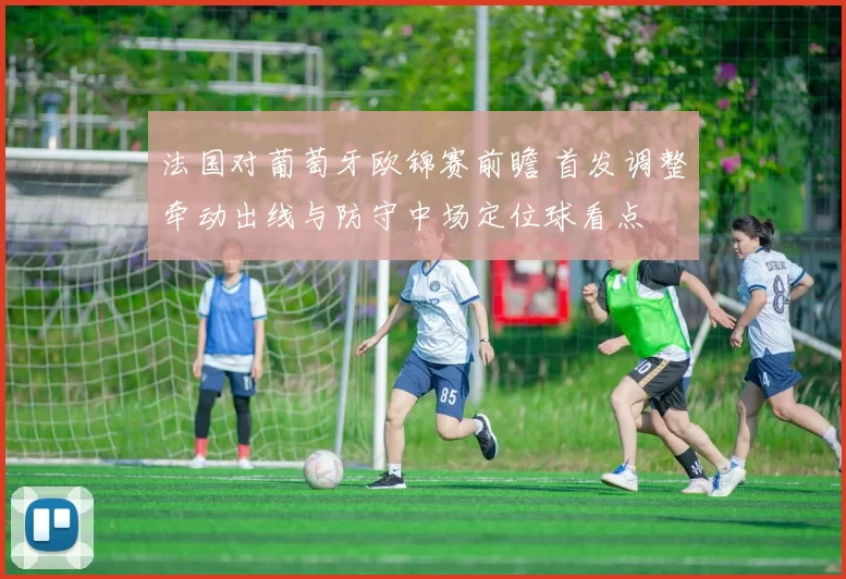 法国对葡萄牙欧锦赛前瞻 首发调整牵动出线与防守中场定位球看点