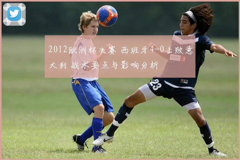 2012欧洲杯决赛 西班牙4-0击败意大利 战术要点与影响分析