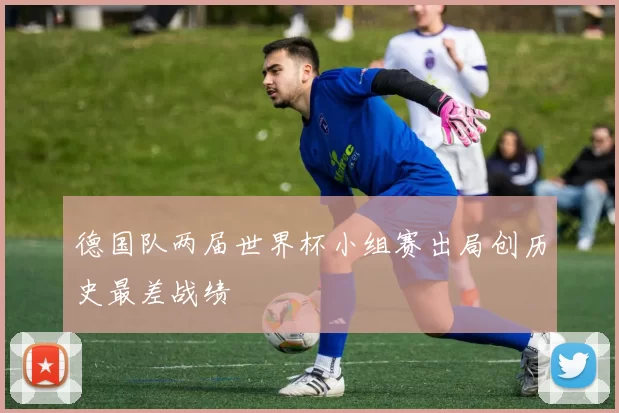 德国队两届世界杯小组赛出局创历史最差战绩
