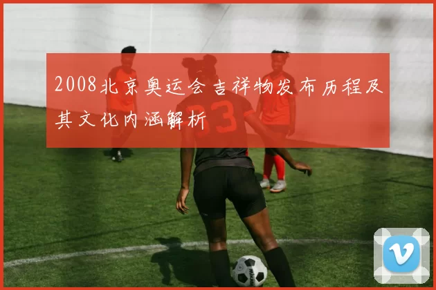 2008北京奥运会吉祥物发布历程及其文化内涵解析