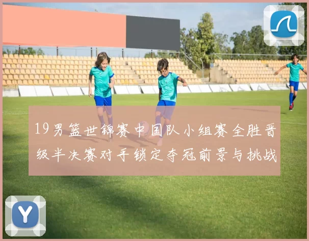 19男篮世锦赛中国队小组赛全胜晋级半决赛对手锁定夺冠前景与挑战