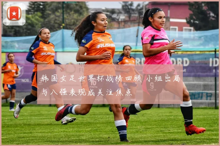 韩国女足世界杯战绩回顾 小组出局与八强表现成关注焦点