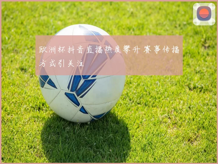 欧洲杯抖音直播热度攀升 赛事传播方式引关注