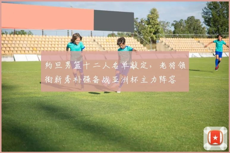 约旦男篮十二人名单敲定，老将领衔新秀补强备战亚洲杯主力阵容