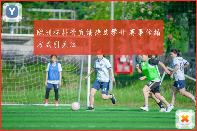 欧洲杯抖音直播热度攀升 赛事传播方式引关注